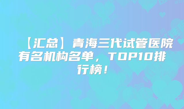 【汇总】青海三代试管医院有名机构名单，TOP10排行榜！