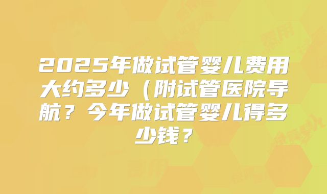 2025年做试管婴儿费用大约多少（附试管医院导航？今年做试管婴儿得多少钱？
