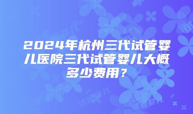 2024年杭州三代试管婴儿医院三代试管婴儿大概多少费用?