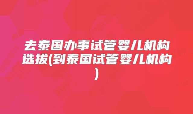 去泰国办事试管婴儿机构选拔(到泰国试管婴儿机构)