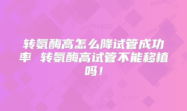 转氨酶高怎么降试管成功率 转氨酶高试管不能移植吗！