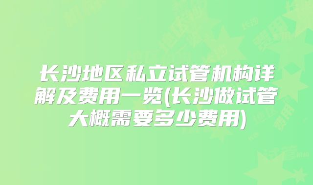 长沙地区私立试管机构详解及费用一览(长沙做试管大概需要多少费用)