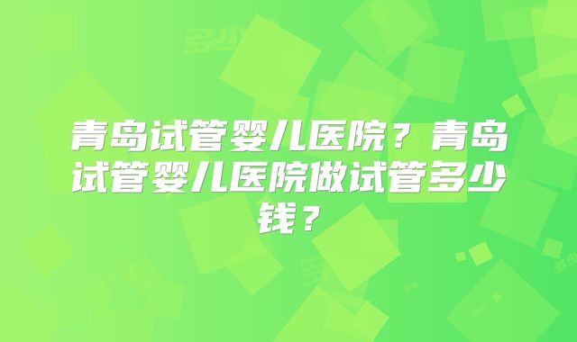 青岛试管婴儿医院？青岛试管婴儿医院做试管多少钱？