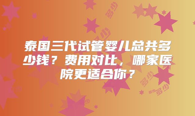 泰国三代试管婴儿总共多少钱？费用对比，哪家医院更适合你？