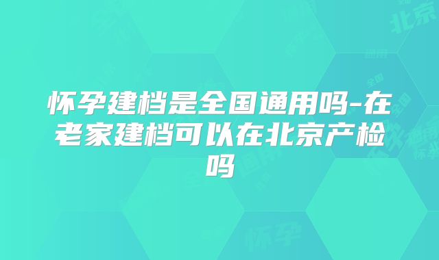 怀孕建档是全国通用吗-在老家建档可以在北京产检吗