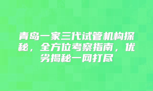 青岛一家三代试管机构探秘，全方位考察指南，优劣揭秘一网打尽