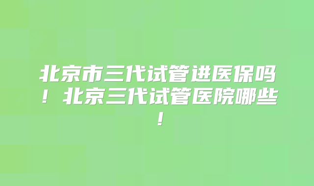 北京市三代试管进医保吗!北京三代试管医院哪些!