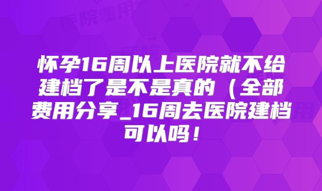 怀孕16周以上医院就不给建档了是不是真的（全部费用分享_16周去医院建档可以吗！