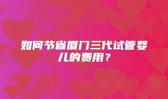 如何节省厦门三代试管婴儿的费用？