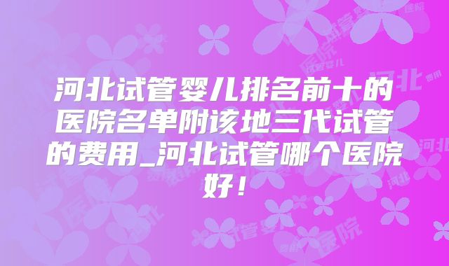 河北试管婴儿排名前十的医院名单附该地三代试管的费用_河北试管哪个医院好!