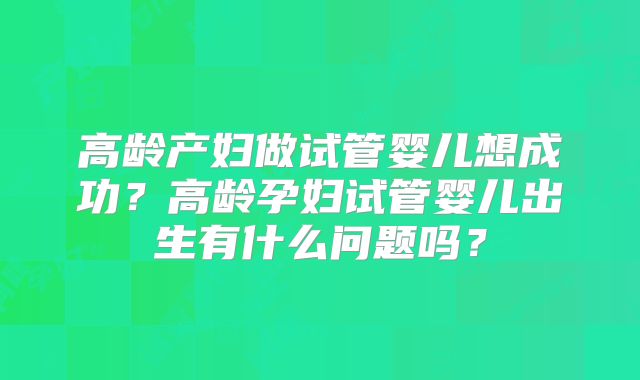 高龄产妇做试管婴儿想成功?高龄孕妇试管婴儿出生有什么问题吗?