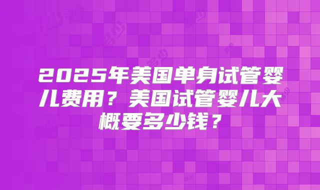 2025年美国单身试管婴儿费用?美国试管婴儿大概要多少钱?