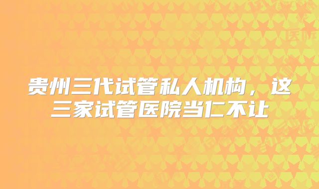 贵州三代试管私人机构,这三家试管医院当仁不让