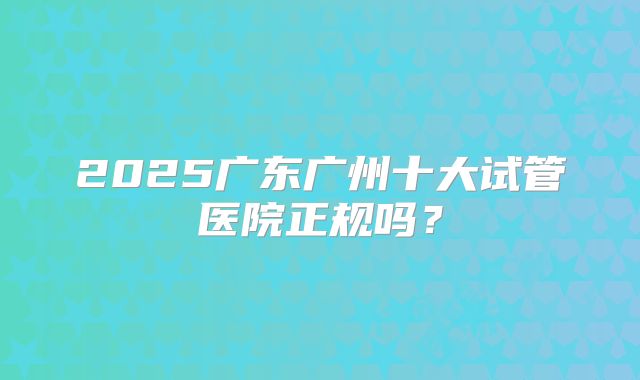 2025广东广州十大试管医院正规吗？