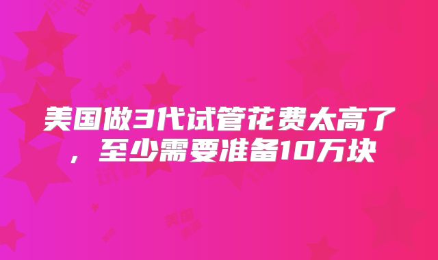 美国做3代试管花费太高了，至少需要准备10万块