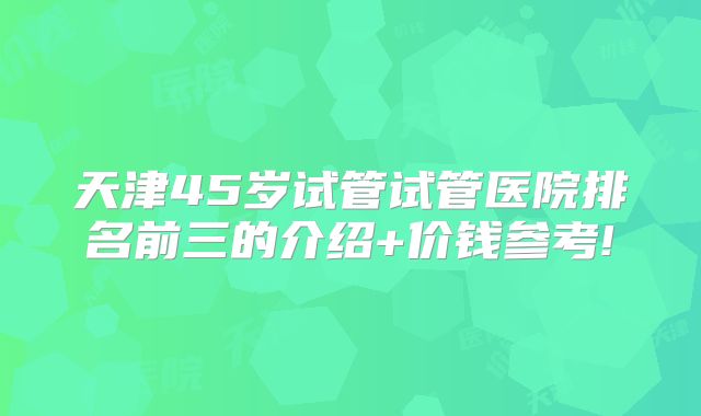 天津45岁试管试管医院排名前三的介绍+价钱参考!