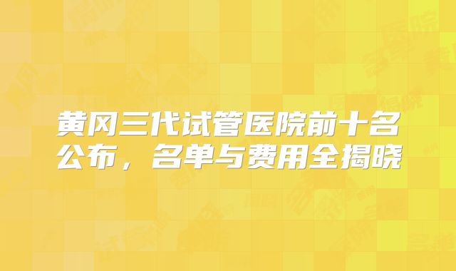 黄冈三代试管医院前十名公布，名单与费用全揭晓