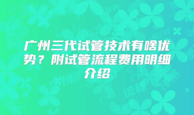 广州三代试管技术有啥优势？附试管流程费用明细介绍
