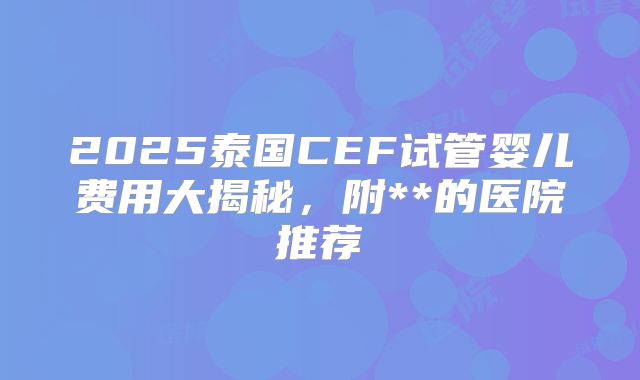 2025泰国CEF试管婴儿费用大揭秘,附**的医院推荐