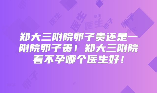 郑大三附院卵子贵还是一附院卵子贵！郑大三附院看不孕哪个医生好！