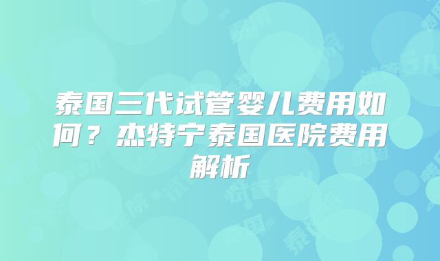泰国三代试管婴儿费用如何？杰特宁泰国医院费用解析
