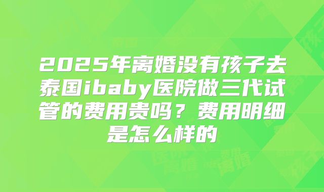 2025年离婚没有孩子去泰国ibaby医院做三代试管的费用贵吗?费用明细是怎么样的
