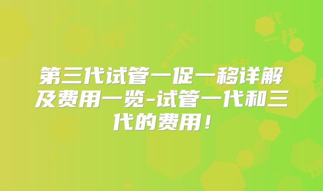 第三代试管一促一移详解及费用一览-试管一代和三代的费用!