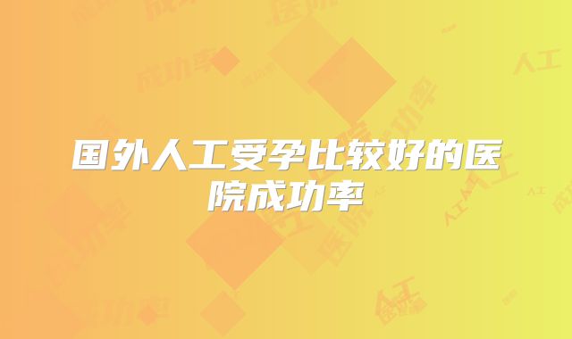 国外人工受孕比较好的医院成功率