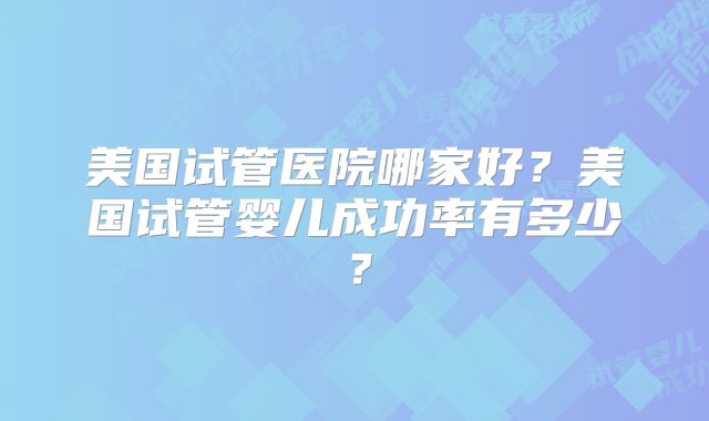 美国试管医院哪家好？美国试管婴儿成功率有多少？
