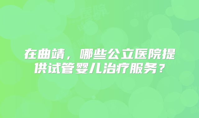 在曲靖，哪些公立医院提供试管婴儿治疗服务？