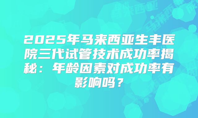 2025年马来西亚生丰医院三代试管技术成功率揭秘:年龄因素对成功率有影响吗?