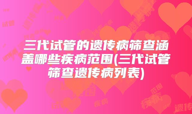 三代试管的遗传病筛查涵盖哪些疾病范围(三代试管筛查遗传病列表)