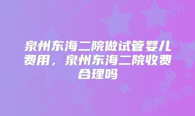 泉州东海二院做试管婴儿费用,泉州东海二院收费合理吗