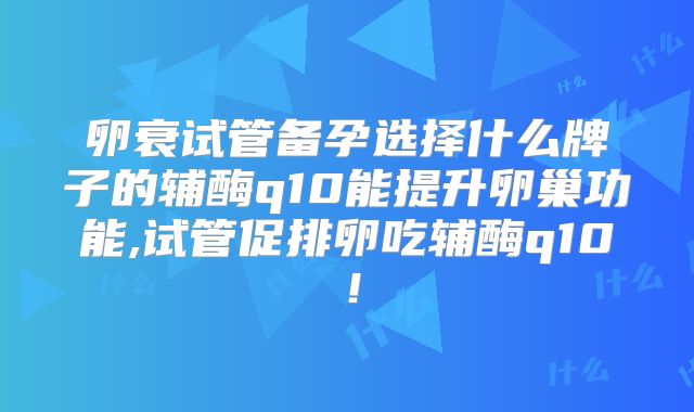卵衰试管备孕选择什么牌子的辅酶q10能提升卵巢功能,试管促排卵吃辅酶q10！