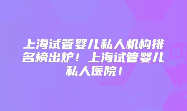 上海试管婴儿私人机构排名榜出炉！上海试管婴儿私人医院！