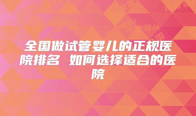 全国做试管婴儿的正规医院排名 如何选择适合的医院