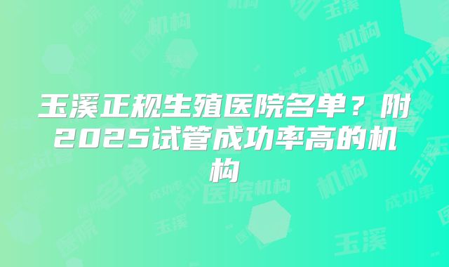 玉溪正规生殖医院名单?附2025试管成功率高的机构