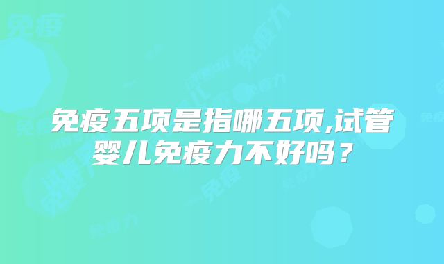 免疫五项是指哪五项,试管婴儿免疫力不好吗？
