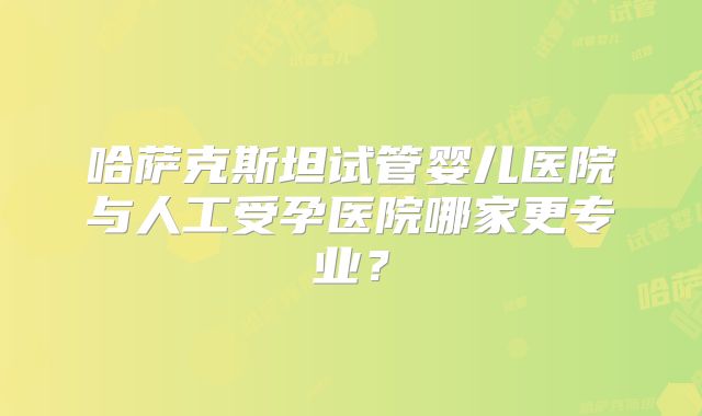 哈萨克斯坦试管婴儿医院与人工受孕医院哪家更专业？