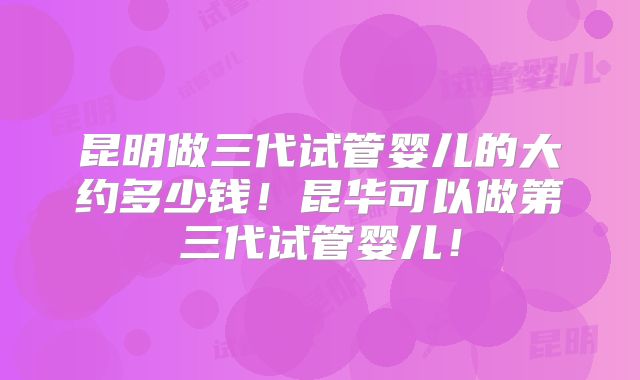 昆明做三代试管婴儿的大约多少钱！昆华可以做第三代试管婴儿！
