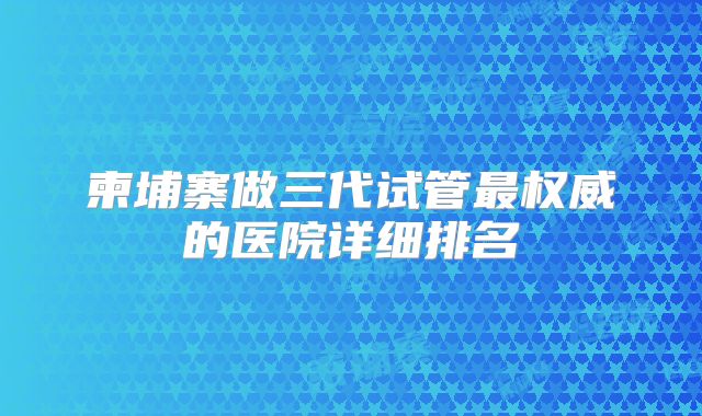 柬埔寨做三代试管最权威的医院详细排名