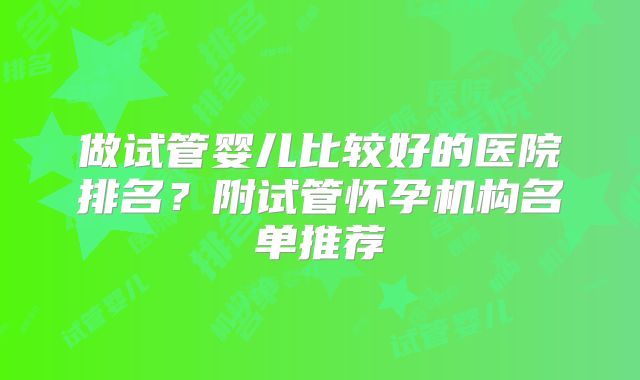 做试管婴儿比较好的医院排名？附试管怀孕机构名单推荐