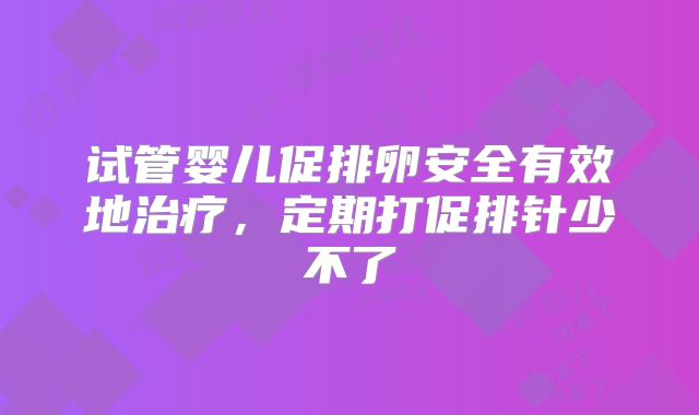 试管婴儿促排卵安全有效地治疗,定期打促排针少不了