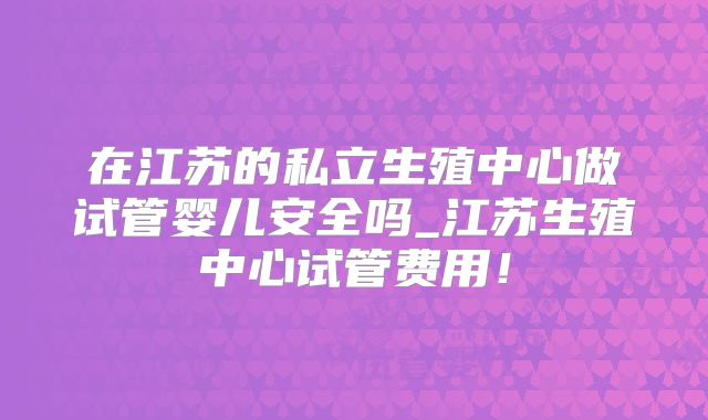 在江苏的私立生殖中心做试管婴儿安全吗_江苏生殖中心试管费用!