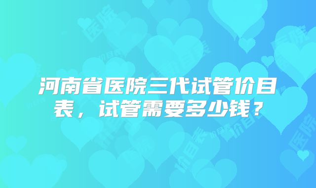 河南省医院三代试管价目表，试管需要多少钱？