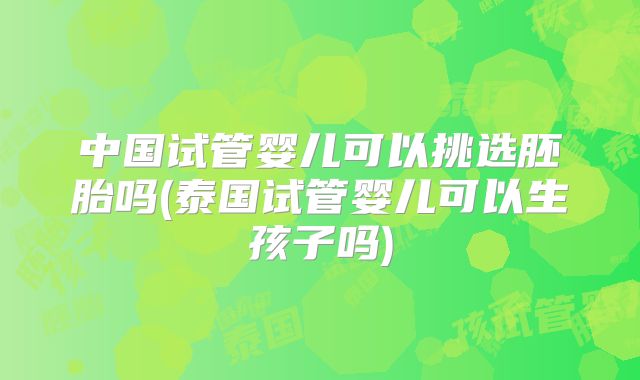 中国试管婴儿可以挑选胚胎吗(泰国试管婴儿可以生孩子吗)