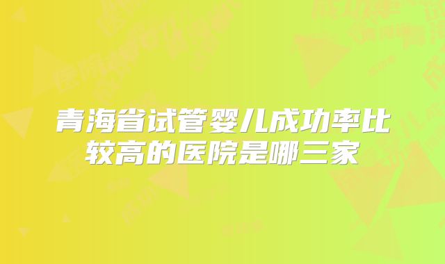 青海省试管婴儿成功率比较高的医院是哪三家