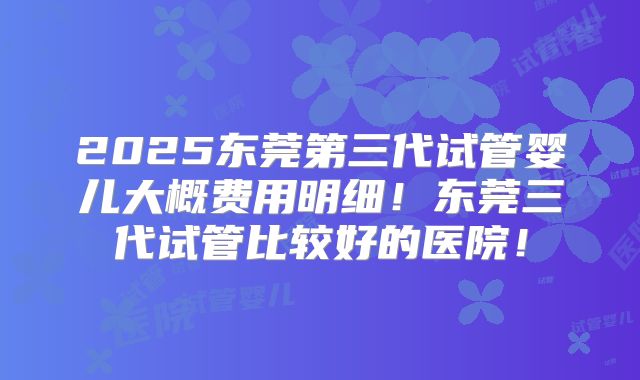 2025东莞第三代试管婴儿大概费用明细！东莞三代试管比较好的医院！