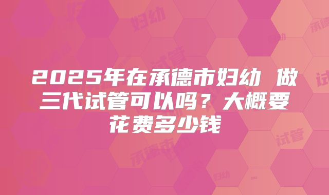 2025年在承德市妇幼 做三代试管可以吗?大概要花费多少钱