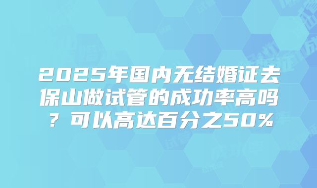 2025年国内无结婚证去保山做试管的成功率高吗？可以高达百分之50%
